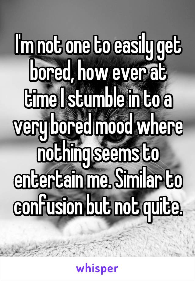 I'm not one to easily get bored, how ever at time I stumble in to a very bored mood where nothing seems to entertain me. Similar to confusion but not quite. 