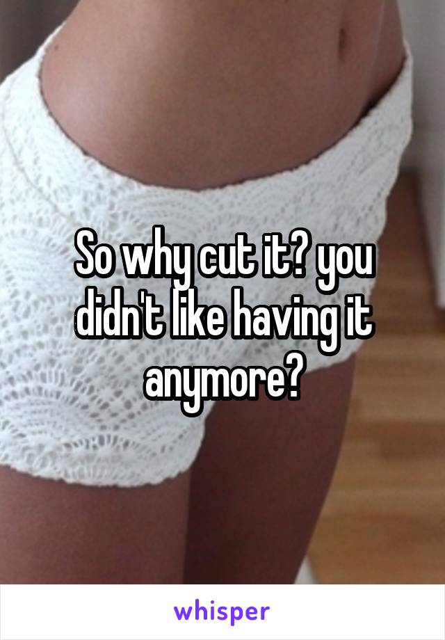 So why cut it? you didn't like having it anymore?