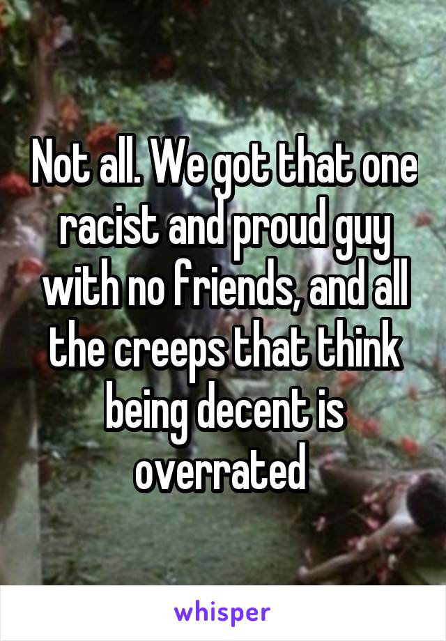 Not all. We got that one racist and proud guy with no friends, and all the creeps that think being decent is overrated 