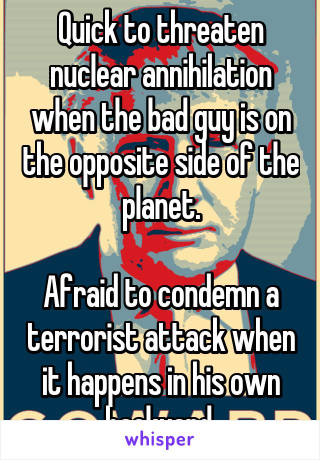 Quick to threaten nuclear annihilation when the bad guy is on the opposite side of the planet.

Afraid to condemn a terrorist attack when it happens in his own backyard.