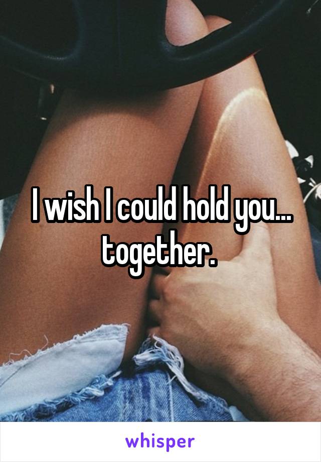 I wish I could hold you... together. 