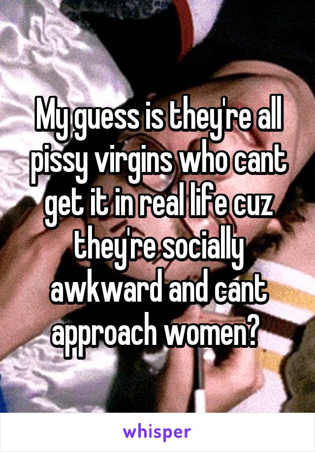 My guess is they're all pissy virgins who cant get it in real life cuz they're socially awkward and cant approach women? 