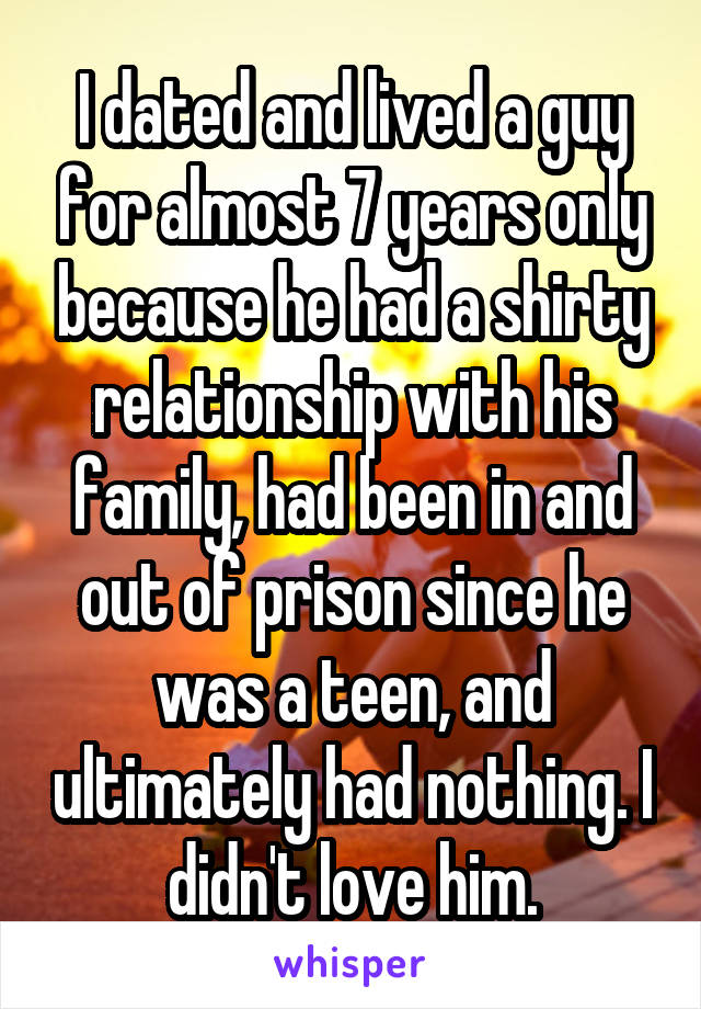 I dated and lived a guy for almost 7 years only because he had a shirty relationship with his family, had been in and out of prison since he was a teen, and ultimately had nothing. I didn't love him.