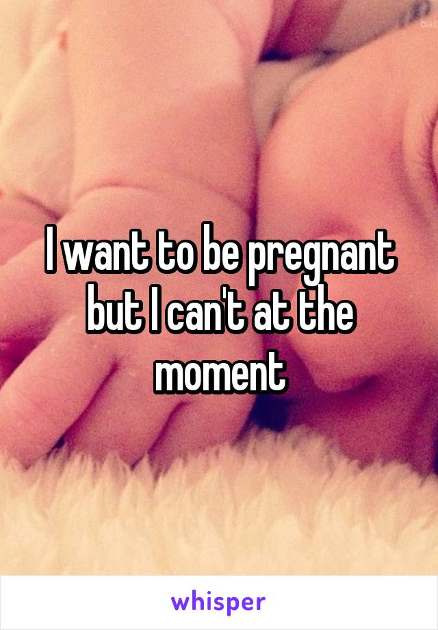 I want to be pregnant but I can't at the moment