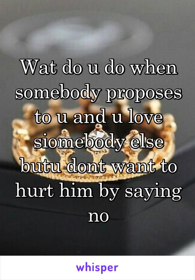 Wat do u do when somebody proposes to u and u love siomebody else butu dont want to hurt him by saying no