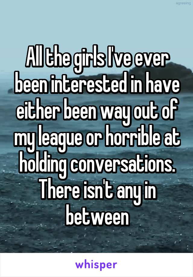 All the girls I've ever been interested in have either been way out of my league or horrible at holding conversations. There isn't any in between