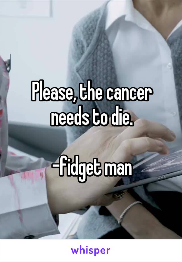 Please, the cancer needs to die.

-fidget man