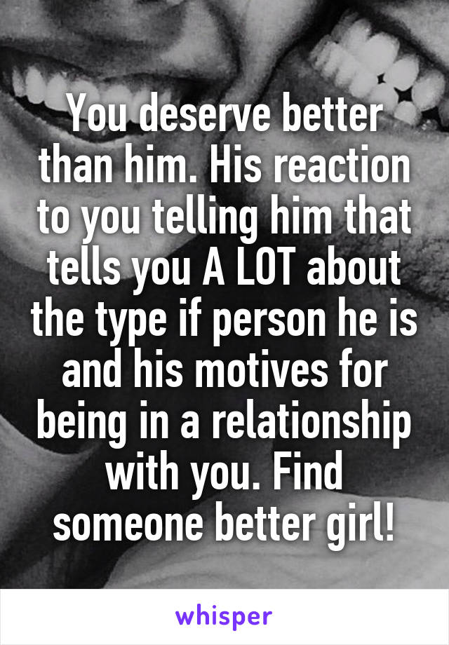 You deserve better than him. His reaction to you telling him that tells you A LOT about the type if person he is and his motives for being in a relationship with you. Find someone better girl!