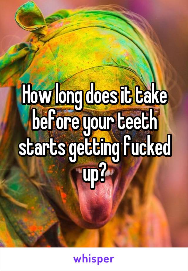 How long does it take before your teeth starts getting fucked up?