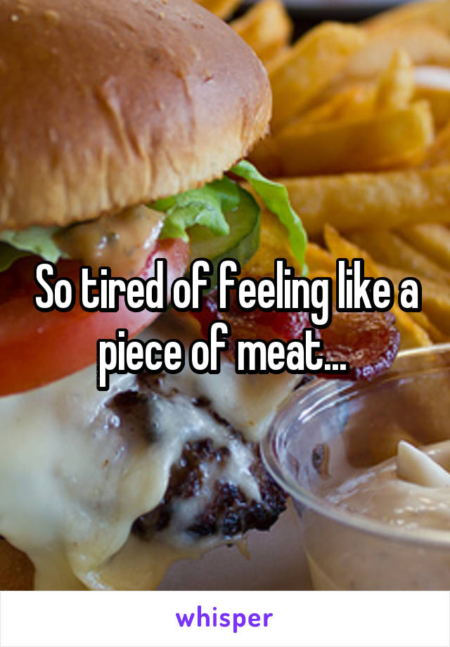 So tired of feeling like a piece of meat... 