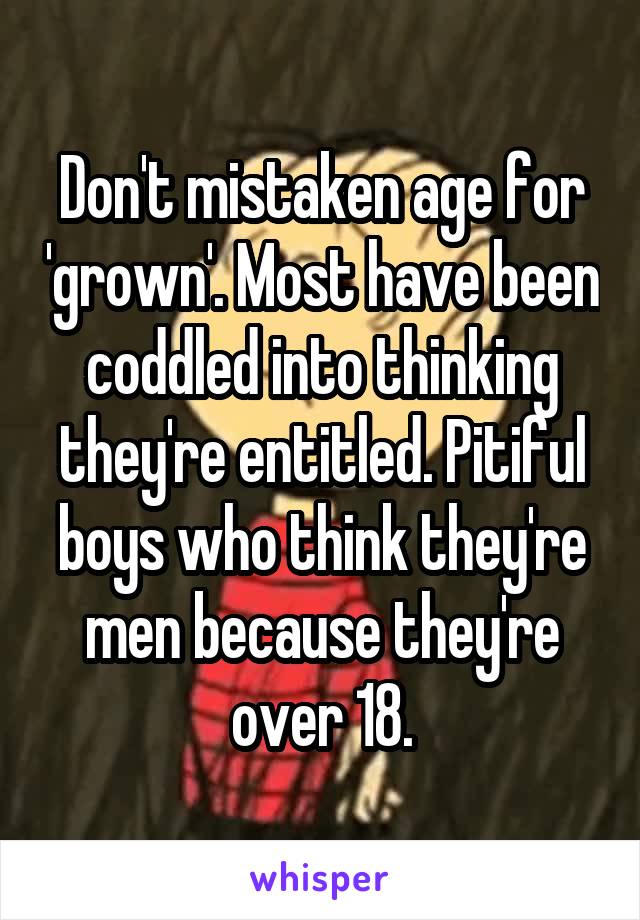 Don't mistaken age for 'grown'. Most have been coddled into thinking they're entitled. Pitiful boys who think they're men because they're over 18.