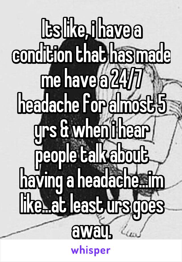 Its like, i have a condition that has made me have a 24/7 headache for almost 5 yrs & when i hear people talk about having a headache...im like...at least urs goes away.