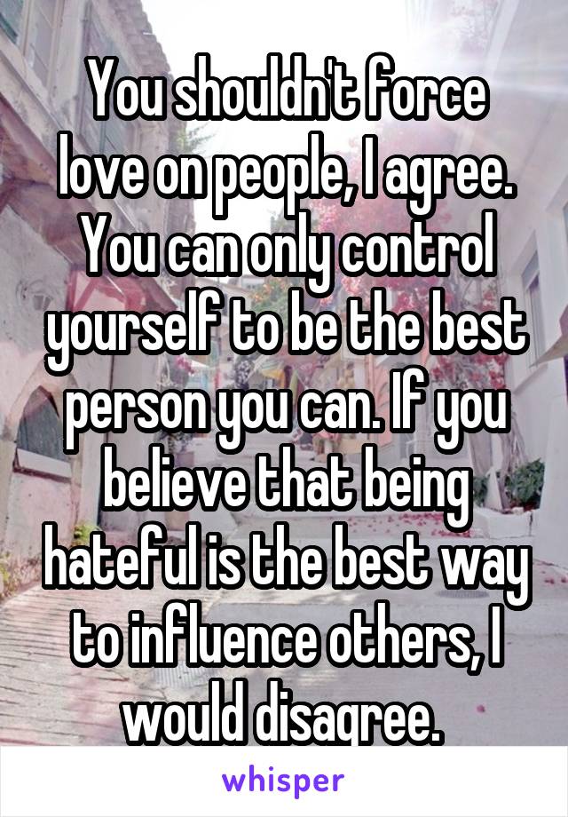 You shouldn't force love on people, I agree. You can only control yourself to be the best person you can. If you believe that being hateful is the best way to influence others, I would disagree. 