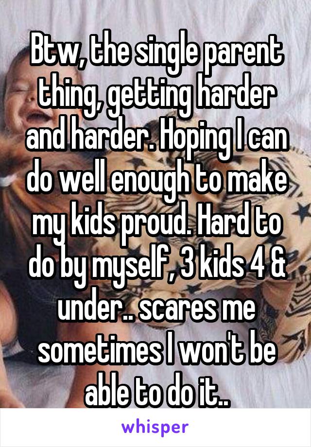 Btw, the single parent thing, getting harder and harder. Hoping I can do well enough to make my kids proud. Hard to do by myself, 3 kids 4 & under.. scares me sometimes I won't be able to do it..