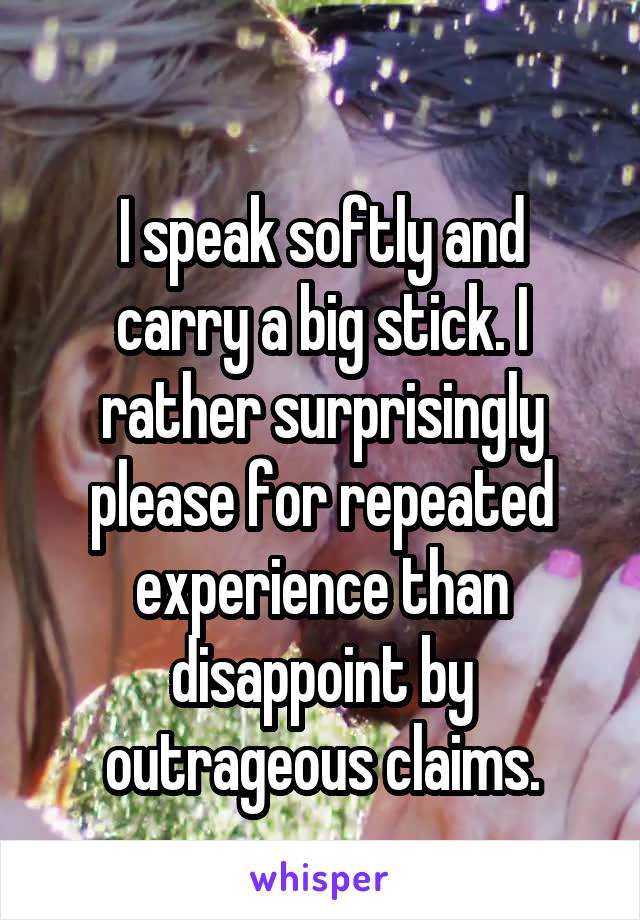  
I speak softly and carry a big stick. I rather surprisingly please for repeated experience than disappoint by outrageous claims.