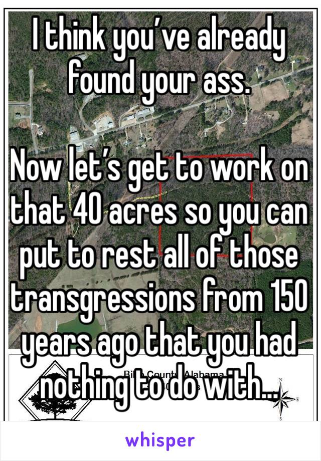 I think you’ve already found your ass. 

Now let’s get to work on that 40 acres so you can put to rest all of those transgressions from 150 years ago that you had nothing to do with...