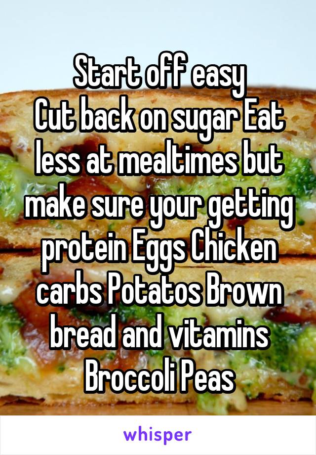 Start off easy
Cut back on sugar Eat less at mealtimes but make sure your getting protein Eggs Chicken carbs Potatos Brown bread and vitamins Broccoli Peas