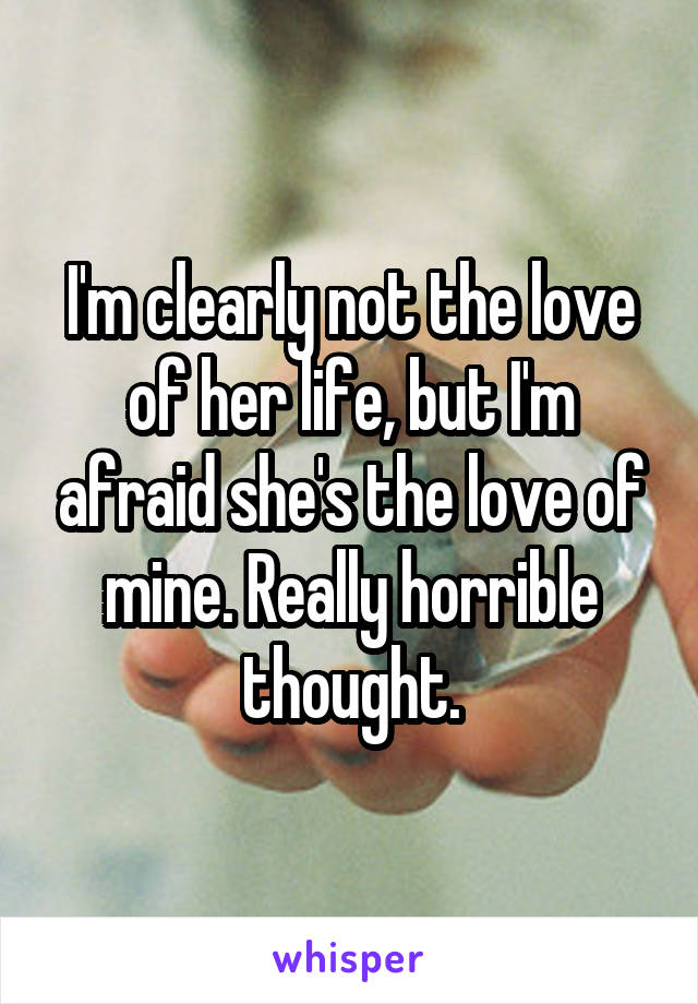 I'm clearly not the love of her life, but I'm afraid she's the love of mine. Really horrible thought.