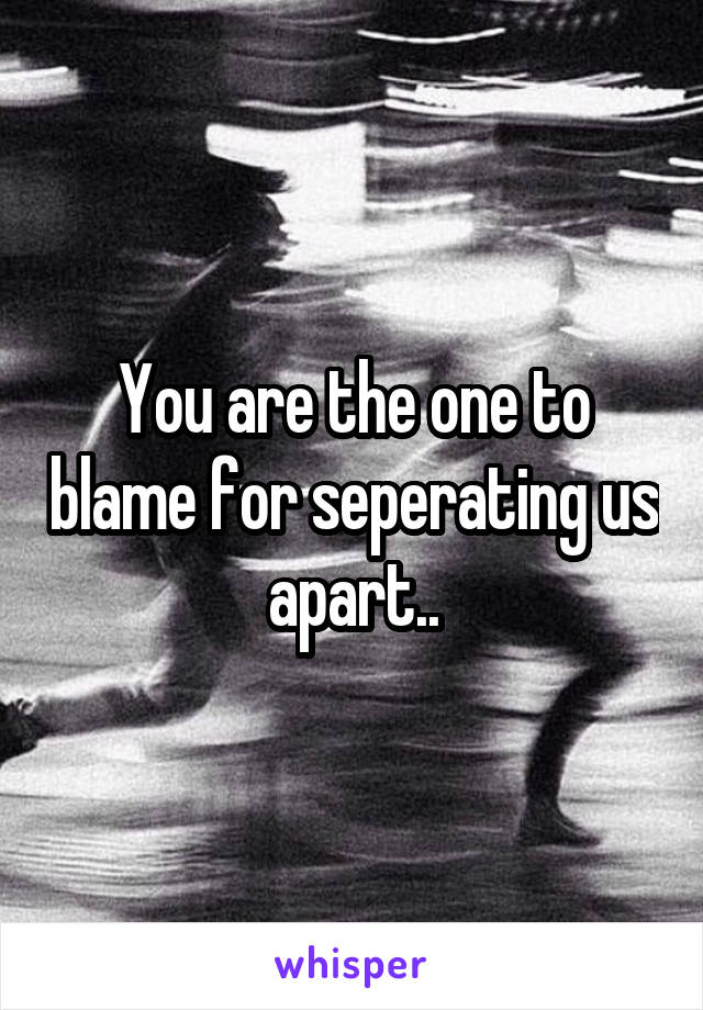 You are the one to blame for seperating us apart..