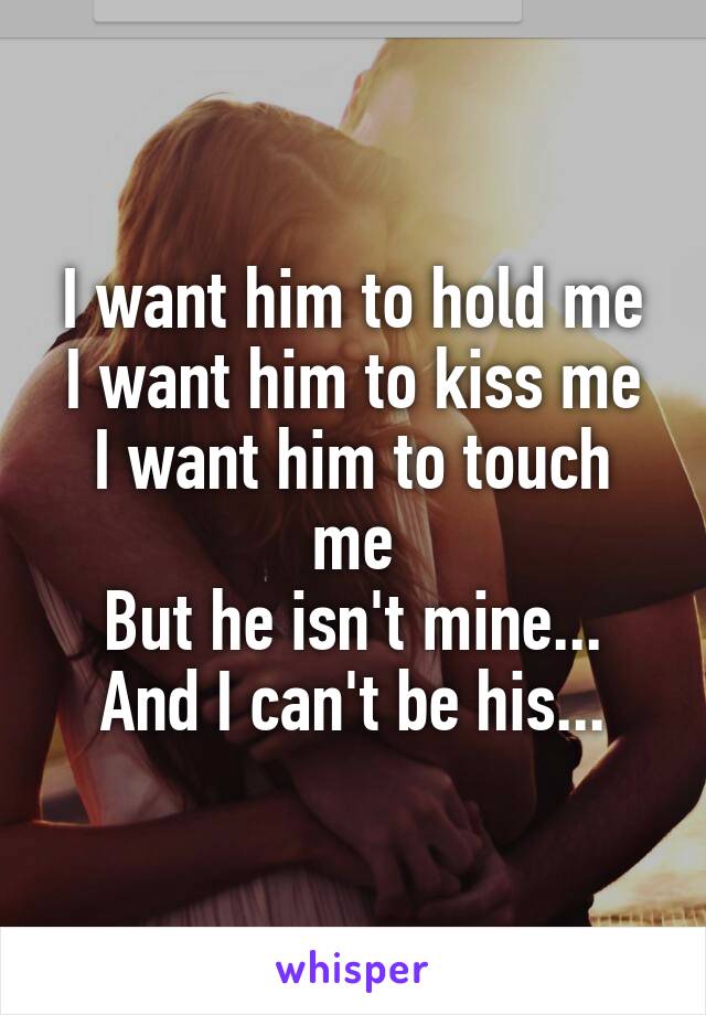 I want him to hold me
I want him to kiss me
I want him to touch me
But he isn't mine...
And I can't be his...