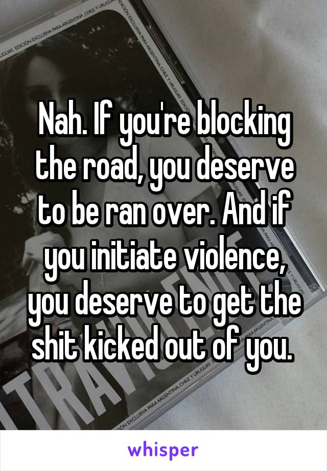 Nah. If you're blocking the road, you deserve to be ran over. And if you initiate violence, you deserve to get the shit kicked out of you. 