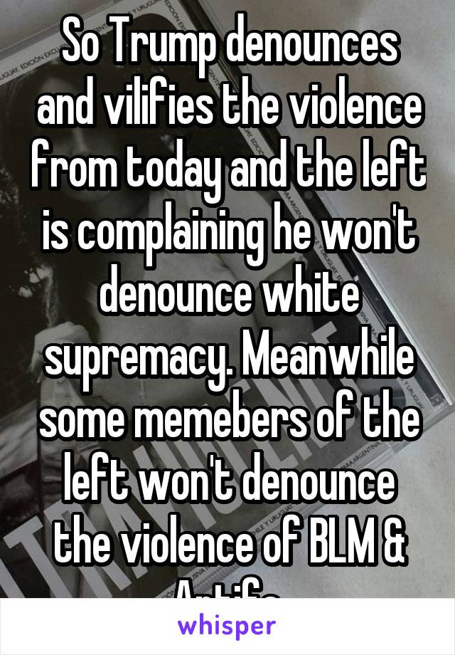 So Trump denounces and vilifies the violence from today and the left is complaining he won't denounce white supremacy. Meanwhile some memebers of the left won't denounce the violence of BLM & Antifa.