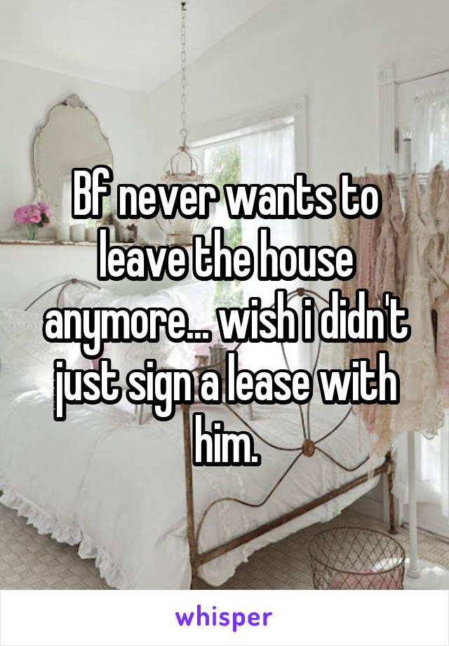 Bf never wants to leave the house anymore... wish i didn't just sign a lease with him.