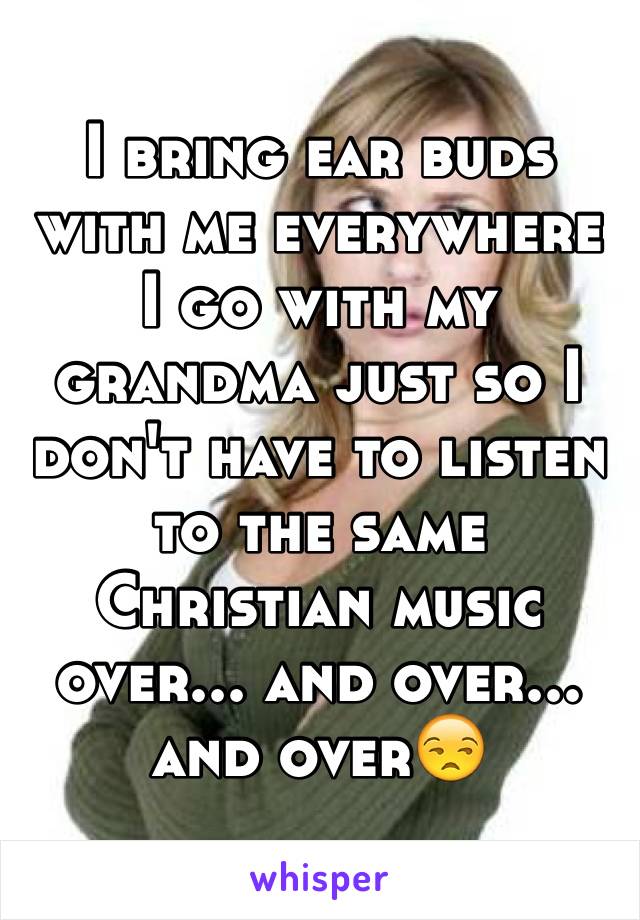 I bring ear buds with me everywhere I go with my grandma just so I don't have to listen to the same Christian music over... and over... and over😒