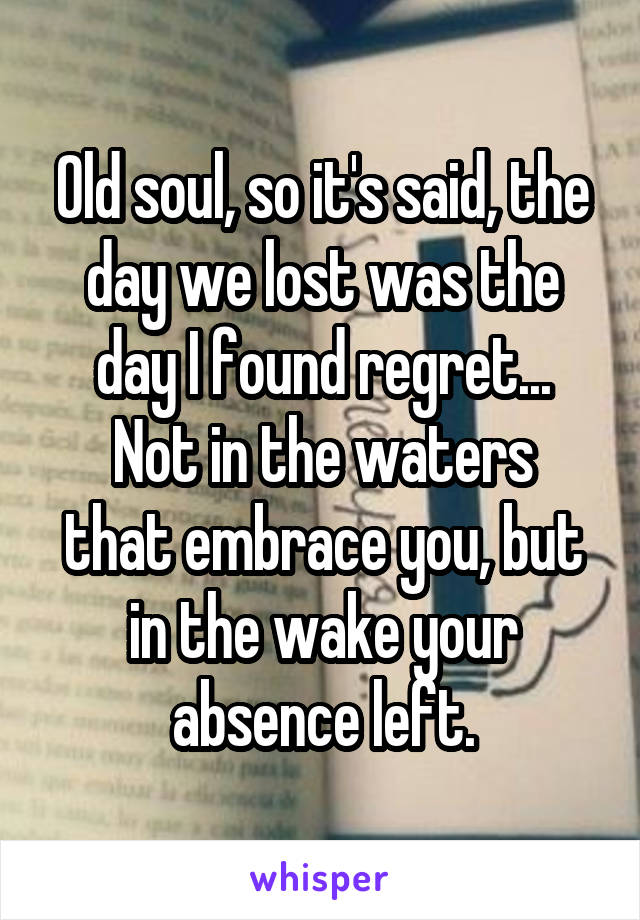 Old soul, so it's said, the day we lost was the day I found regret...
Not in the waters that embrace you, but in the wake your absence left.