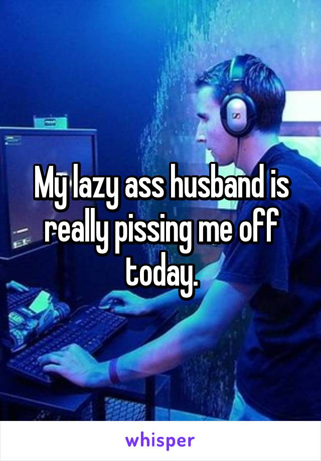 My lazy ass husband is really pissing me off today.