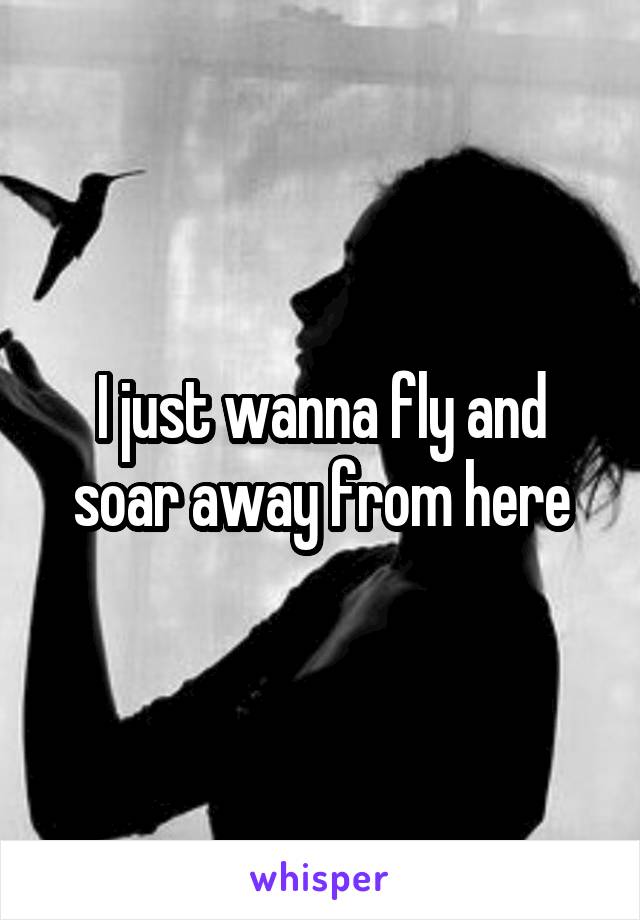 I just wanna fly and soar away from here