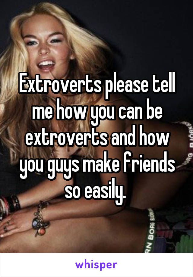 Extroverts please tell me how you can be extroverts and how you guys make friends so easily. 