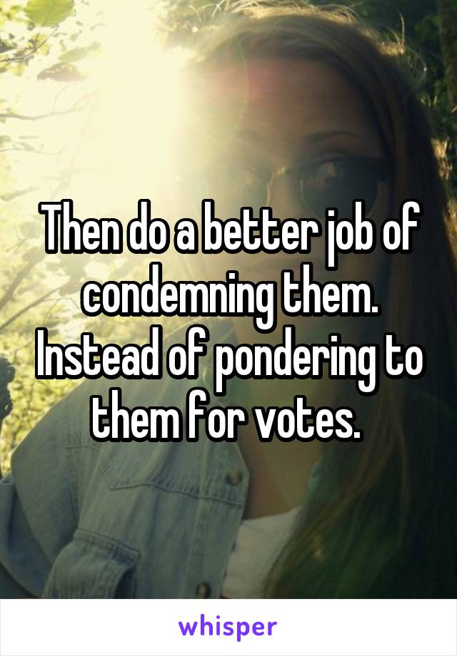 Then do a better job of condemning them. Instead of pondering to them for votes. 