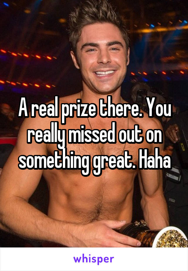 A real prize there. You really missed out on something great. Haha