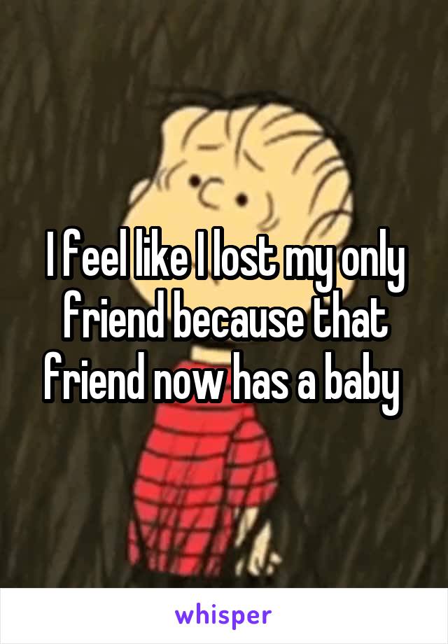 I feel like I lost my only friend because that friend now has a baby 
