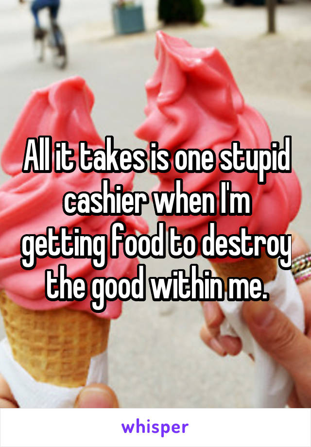 All it takes is one stupid cashier when I'm getting food to destroy the good within me.