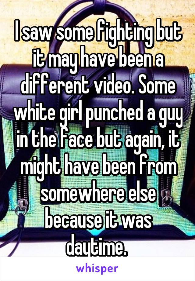 I saw some fighting but it may have been a different video. Some white girl punched a guy in the face but again, it might have been from somewhere else because it was daytime. 