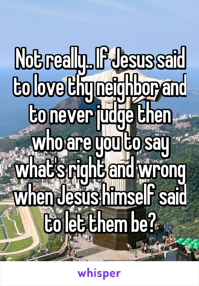 Not really.. If Jesus said to love thy neighbor and to never judge then who are you to say what's right and wrong when Jesus himself said to let them be?