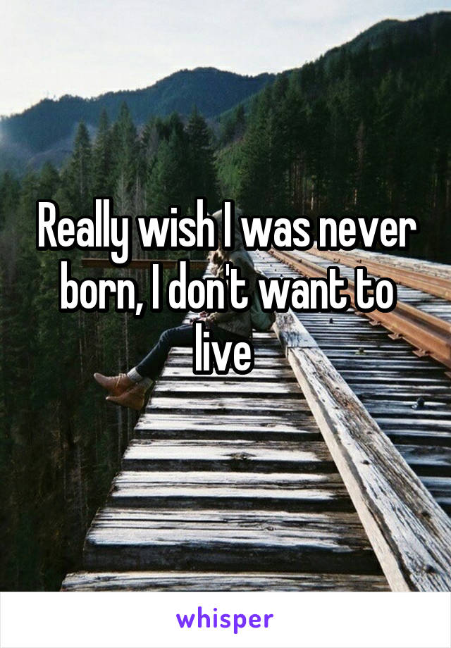 Really wish I was never born, I don't want to live 
