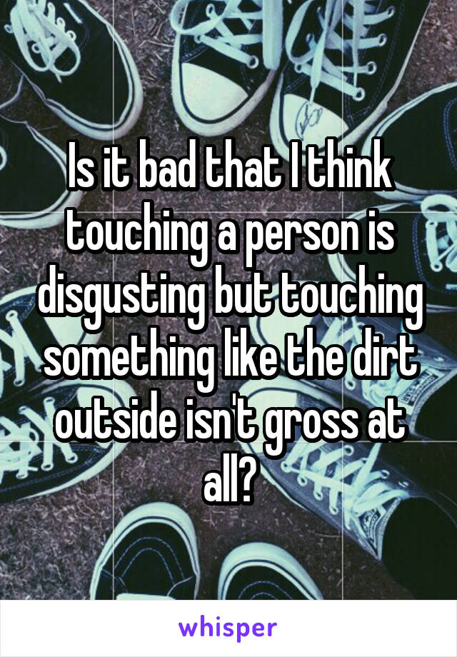 Is it bad that I think touching a person is disgusting but touching something like the dirt outside isn't gross at all?