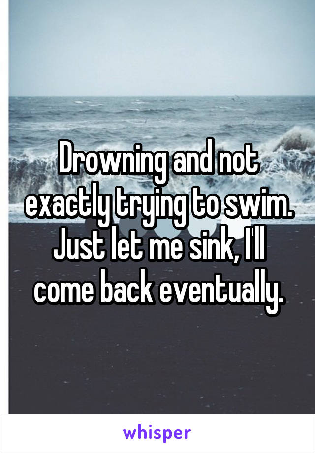 Drowning and not exactly trying to swim. Just let me sink, I'll come back eventually.