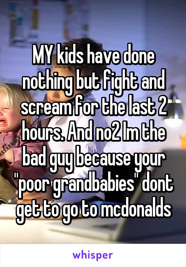 MY kids have done nothing but fight and scream for the last 2 hours. And no2 Im the bad guy because your "poor grandbabies" dont get to go to mcdonalds