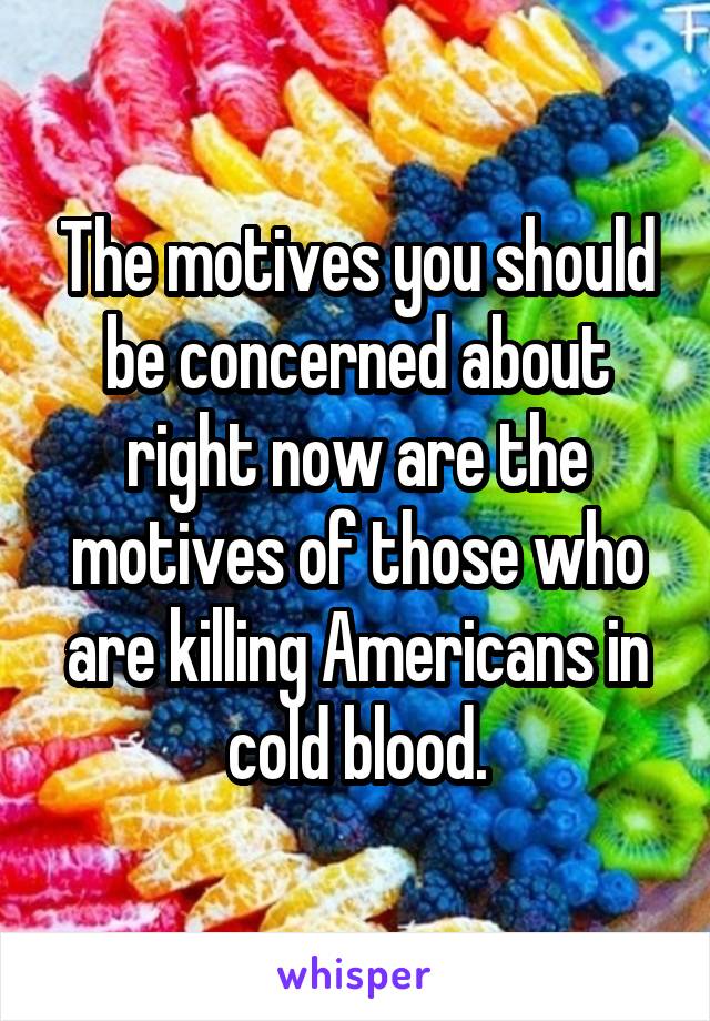 The motives you should be concerned about right now are the motives of those who are killing Americans in cold blood.