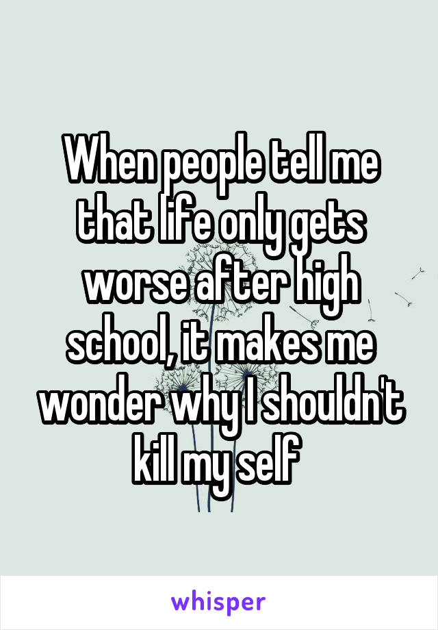 When people tell me that life only gets worse after high school, it makes me wonder why I shouldn't kill my self 