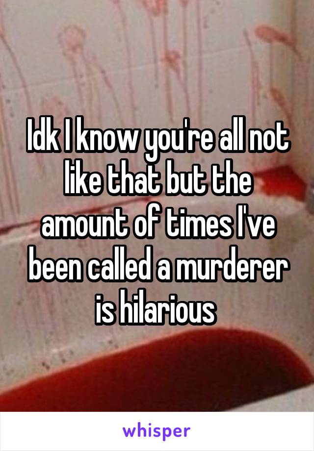 Idk I know you're all not like that but the amount of times I've been called a murderer is hilarious 