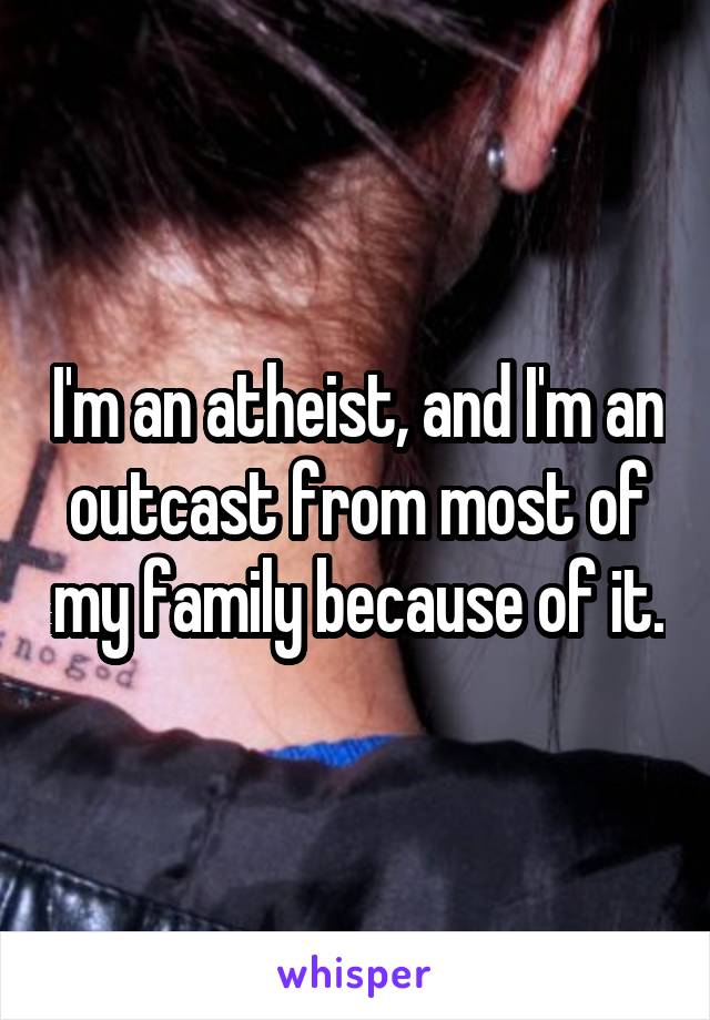 I'm an atheist, and I'm an outcast from most of my family because of it.