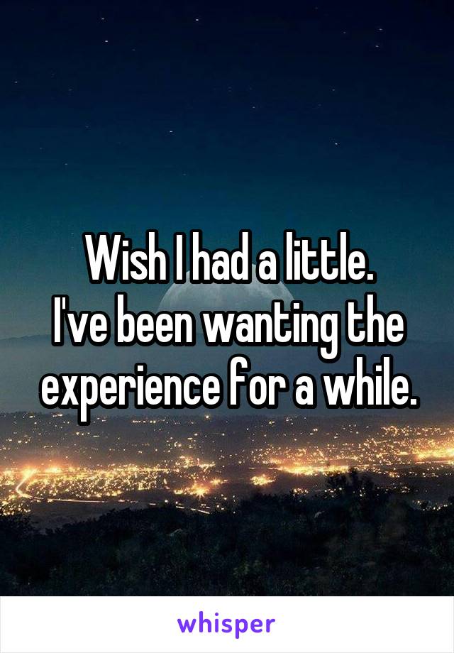 Wish I had a little.
I've been wanting the experience for a while.