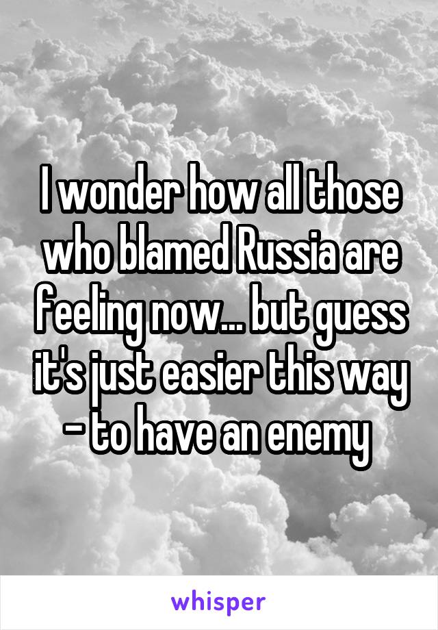 I wonder how all those who blamed Russia are feeling now... but guess it's just easier this way - to have an enemy 