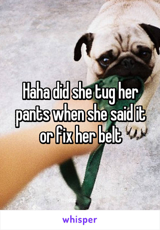 Haha did she tug her pants when she said it or fix her belt