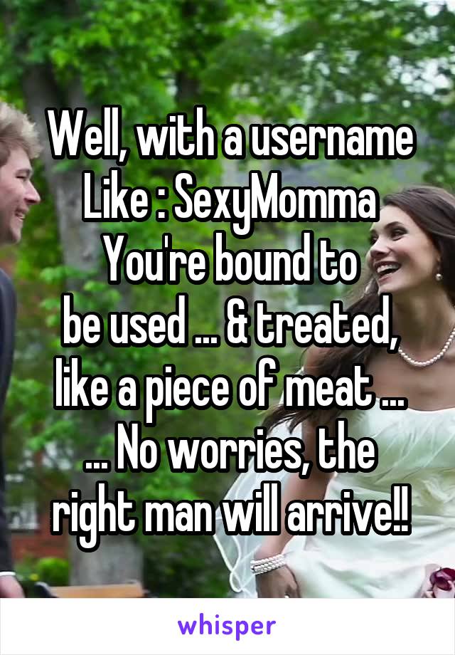 Well, with a username
Like : SexyMomma
You're bound to
be used ... & treated, like a piece of meat ...
... No worries, the right man will arrive!!